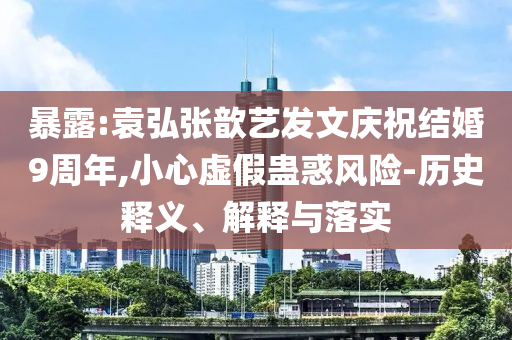 暴露:袁弘張歆藝發文慶祝結婚9周年,小心虛假蠱惑風險-歷史釋義、解釋與落實