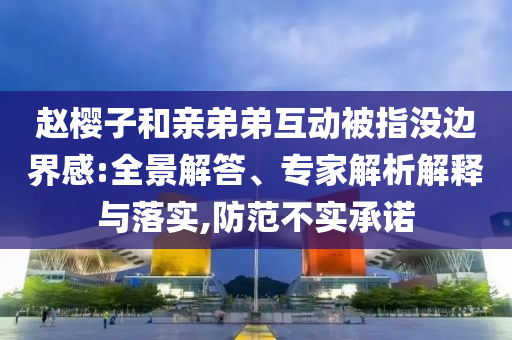 趙櫻子和親弟弟互動被指沒邊界感:全景解答、專家解析解釋與落實,防范不實承諾