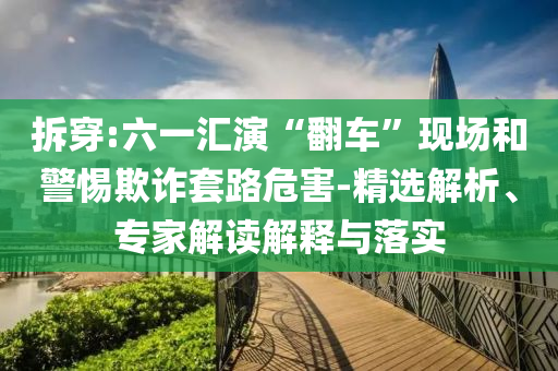 拆穿:六一匯演“翻車”現場和警惕欺詐套路危害-精選解析、專家解讀解釋與落實