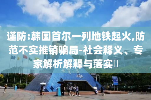 謹防:韓國首爾一列地鐵起火,防范不實推銷騙局-社會釋義、專家解析解釋與落實?