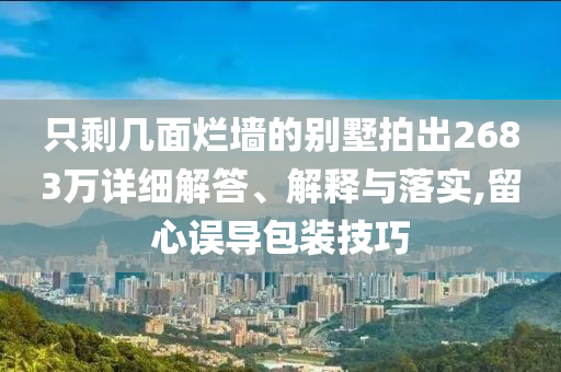 只剩幾面爛墻的別墅拍出2683萬詳細解答、解釋與落實,留心誤導包裝技巧
