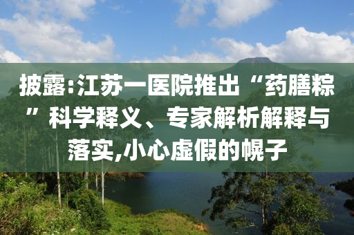 披露:江蘇一醫院推出“藥膳粽”科學釋義、專家解析解釋與落實,小心虛假的幌子