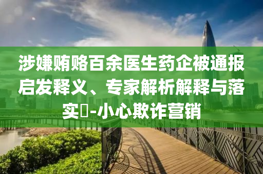 涉嫌賄賂百余醫(yī)生藥企被通報(bào)啟發(fā)釋義、專家解析解釋與落實(shí)?-小心欺詐營銷