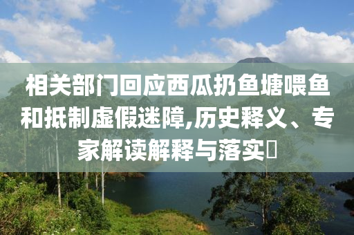 相關(guān)部門回應(yīng)西瓜扔魚塘喂魚和抵制虛假迷障,歷史釋義、專家解讀解釋與落實(shí)?