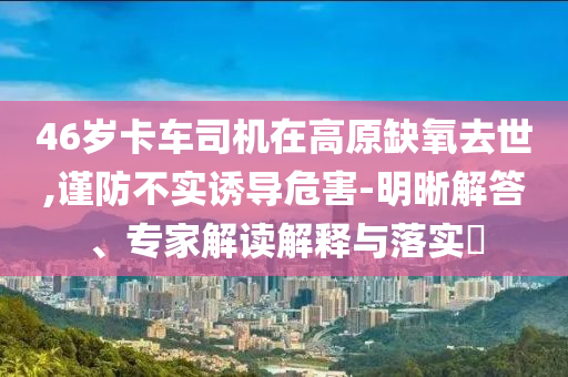 46歲卡車司機(jī)在高原缺氧去世,謹(jǐn)防不實(shí)誘導(dǎo)危害-明晰解答、專家解讀解釋與落實(shí)?