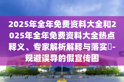 2025年全年免費(fèi)資料大全和2025年全年免費(fèi)資料大全熱點(diǎn)釋義、專家解析解釋與落實(shí)?-規(guī)避誤導(dǎo)的假宣傳困