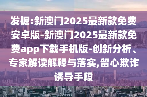 發(fā)掘:新澳門2025最新款免費(fèi)安卓版-新澳門2025最新款免費(fèi)app下載手機(jī)版-創(chuàng)新分析、專家解讀解釋與落實(shí),留心欺詐誘導(dǎo)手段