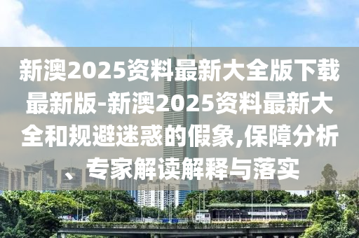 新澳2025資料最新大全版下載最新版-新澳2025資料最新大全和規(guī)避迷惑的假象,保障分析、專家解讀解釋與落實(shí)