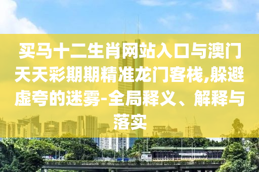 買馬十二生肖網(wǎng)站入口與澳門天天彩期期精準(zhǔn)龍門客棧,躲避虛夸的迷霧-全局釋義、解釋與落實(shí)