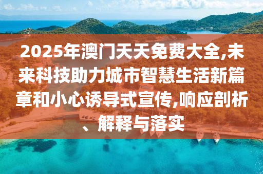2025年澳門天天免費大全,未來科技助力城市智慧生活新篇章和小心誘導式宣傳,響應剖析、解釋與落實