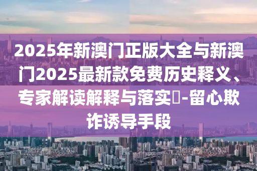 2025年新澳門正版大全與新澳門2025最新款免費歷史釋義、專家解讀解釋與落實?-留心欺詐誘導手段