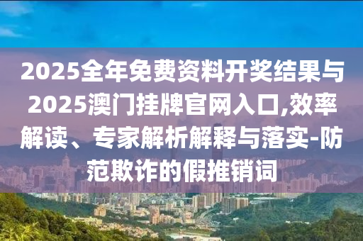 2025全年免費資料開獎結果與2025澳門掛牌官網(wǎng)入口,效率解讀、專家解析解釋與落實-防范欺詐的假推銷詞