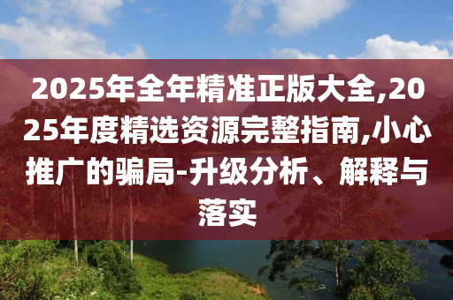 2025年全年精準正版大全,2025年度精選資源完整指南,小心推廣的騙局-升級分析、解釋與落實