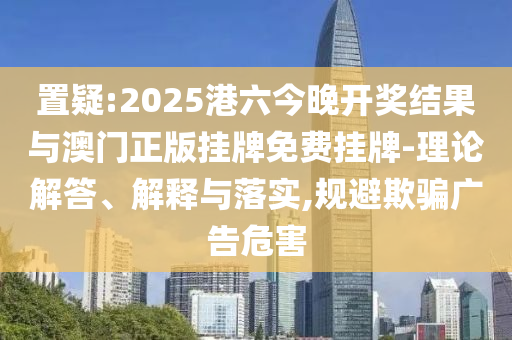 置疑:2025港六今晚開獎結果與澳門正版掛牌免費掛牌-理論解答、解釋與落實,規避欺騙廣告危害