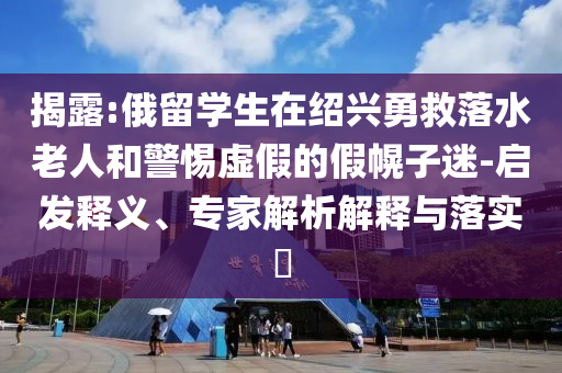 揭露:俄留學生在紹興勇救落水老人和警惕虛假的假幌子迷-啟發釋義、專家解析解釋與落實?