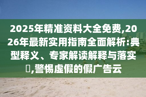 2025年精準資料大全免費,2026年最新實用指南全面解析:典型釋義、專家解讀解釋與落實?,警惕虛假的假廣告云