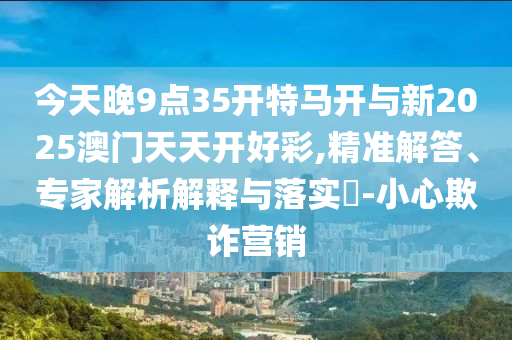 今天晚9點35開特馬開與新2025澳門天天開好彩,精準解答、專家解析解釋與落實?-小心欺詐營銷