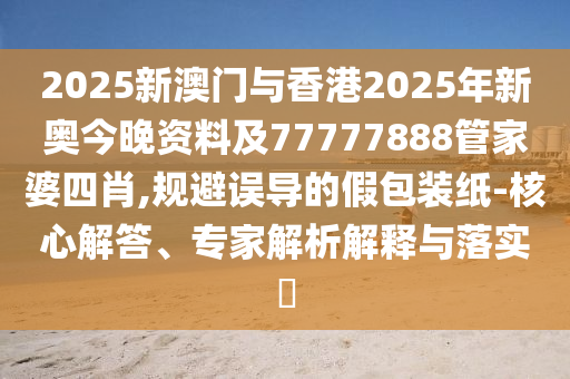 2025新澳門與香港2025年新奧今晚資料及77777888管家婆四肖,規(guī)避誤導(dǎo)的假包裝紙-核心解答、專家解析解釋與落實?
