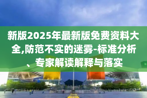 新版2025年最新版免費資料大全,防范不實的迷霧-標準分析、專家解讀解釋與落實