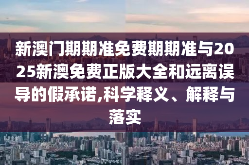 新澳門期期準免費期期準與2025新澳免費正版大全和遠離誤導的假承諾,科學釋義、解釋與落實