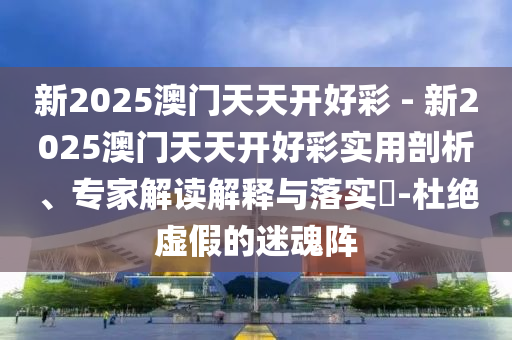 新2025澳門天天開好彩 - 新2025澳門天天開好彩實用剖析、專家解讀解釋與落實?-杜絕虛假的迷魂陣