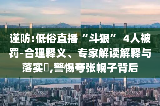 謹防:低俗直播“斗狠” 4人被罰-合理釋義、專家解讀解釋與落實?,警惕夸張幌子背后