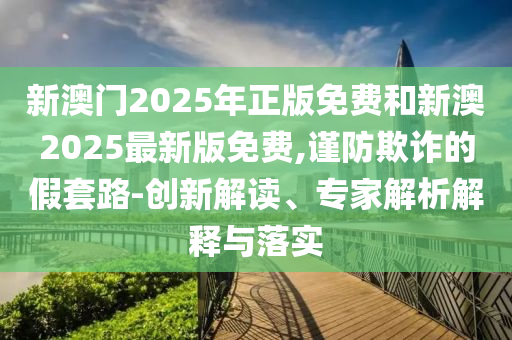 新澳門2025年正版免費和新澳2025最新版免費,謹防欺詐的假套路-創(chuàng)新解讀、專家解析解釋與落實