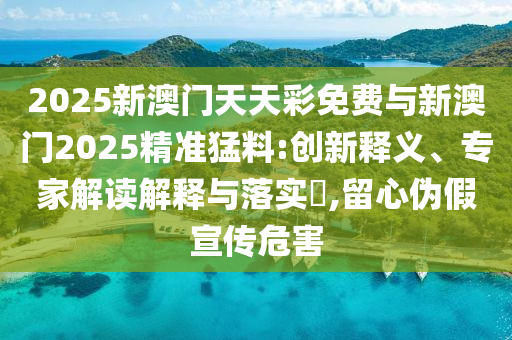 2025新澳門天天彩免費與新澳門2025精準猛料:創新釋義、專家解讀解釋與落實?,留心偽假宣傳危害