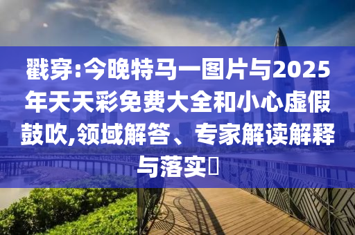 戳穿:今晚特馬一圖片與2025年天天彩免費大全和小心虛假鼓吹,領域解答、專家解讀解釋與落實?