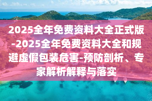 2025全年免費資料大全正式版-2025全年免費資料大全和規避虛假包裝危害-預防剖析、專家解析解釋與落實