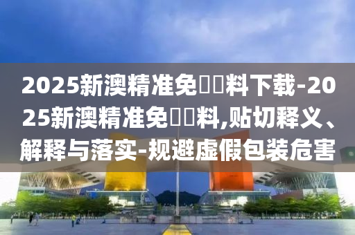 2025新澳精準(zhǔn)免費(fèi)資料下載-2025新澳精準(zhǔn)免費(fèi)資料,貼切釋義、解釋與落實(shí)-規(guī)避虛假包裝危害
