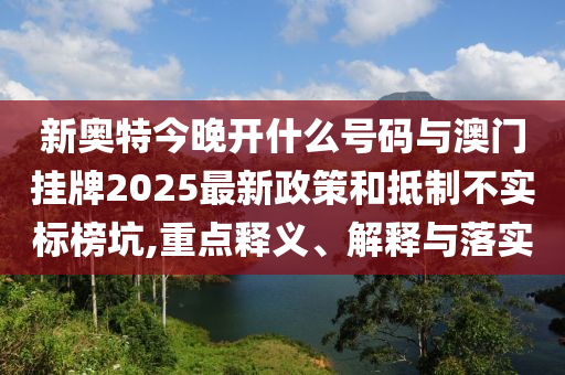 新奧特今晚開什么號碼與澳門掛牌2025最新政策和抵制不實標榜坑,重點釋義、解釋與落實
