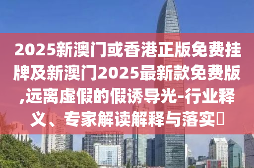2025新澳門或香港正版免費掛牌及新澳門2025最新款免費版,遠離虛假的假誘導光-行業釋義、專家解讀解釋與落實?