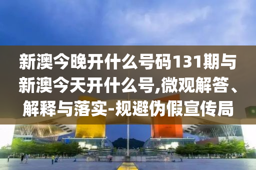 新澳今晚開什么號碼131期與新澳今天開什么號,微觀解答、解釋與落實-規避偽假宣傳局