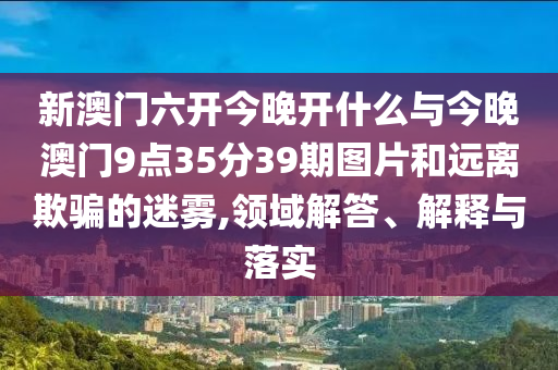 新澳門(mén)六開(kāi)今晚開(kāi)什么與今晚澳門(mén)9點(diǎn)35分39期圖片和遠(yuǎn)離欺騙的迷霧,領(lǐng)域解答、解釋與落實(shí)