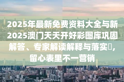 2025年最新免費(fèi)資料大全與新2025澳門天天開好彩圖庫鞏固解答、專家解讀解釋與落實(shí)?,留心表里不一營銷