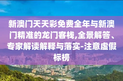 新澳門天天彩免費(fèi)全年與新澳門精準(zhǔn)的龍門客棧,全景解答、專家解讀解釋與落實(shí)-注意虛假標(biāo)榜