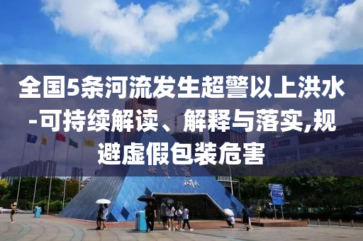全國5條河流發(fā)生超警以上洪水-可持續(xù)解讀、解釋與落實(shí),規(guī)避虛假包裝危害