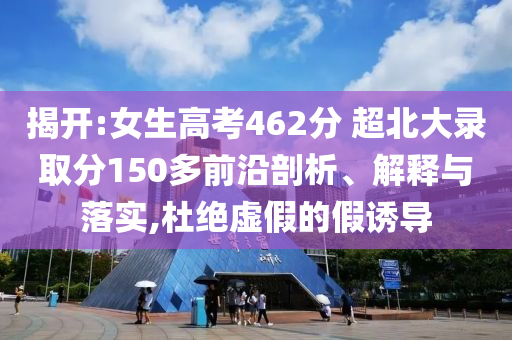 揭開:女生高考462分 超北大錄取分150多前沿剖析、解釋與落實,杜絕虛假的假誘導