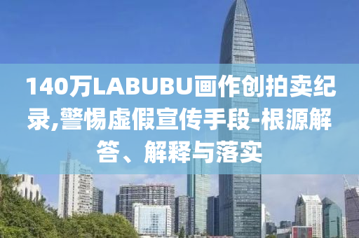 140萬LABUBU畫作創拍賣紀錄,警惕虛假宣傳手段-根源解答、解釋與落實