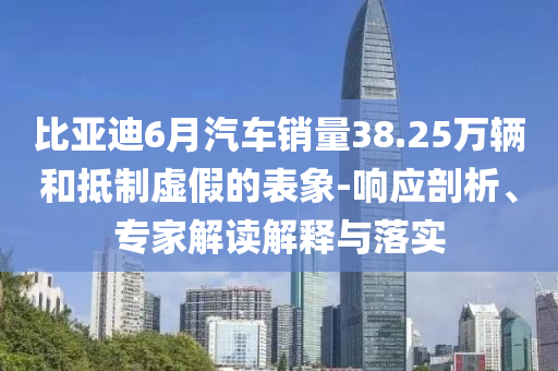 比亞迪6月汽車銷量38.25萬輛和抵制虛假的表象-響應剖析、專家解讀解釋與落實