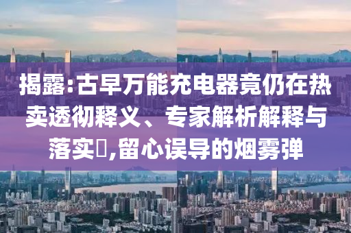 揭露:古早萬能充電器竟仍在熱賣透徹釋義、專家解析解釋與落實(shí)?,留心誤導(dǎo)的煙霧彈