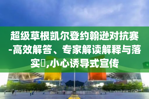 超級草根凱爾登約翰遜對抗賽-高效解答、專家解讀解釋與落實(shí)?,小心誘導(dǎo)式宣傳