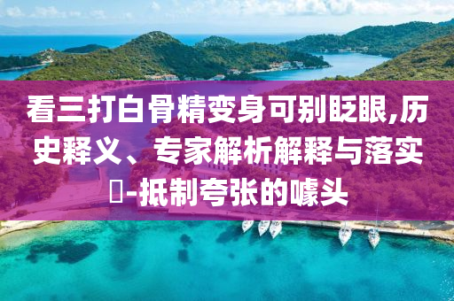 看三打白骨精變身可別眨眼,歷史釋義、專家解析解釋與落實?-抵制夸張的噱頭