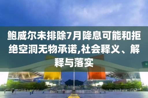 鮑威爾未排除7月降息可能和拒絕空洞無物承諾,社會釋義、解釋與落實