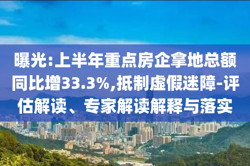 曝光:上半年重點房企拿地總額同比增33.3%,抵制虛假迷障-評估解讀、專家解讀解釋與落實