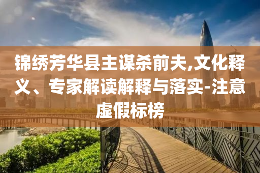 錦繡芳華縣主謀殺前夫,文化釋義、專家解讀解釋與落實-注意虛假標榜