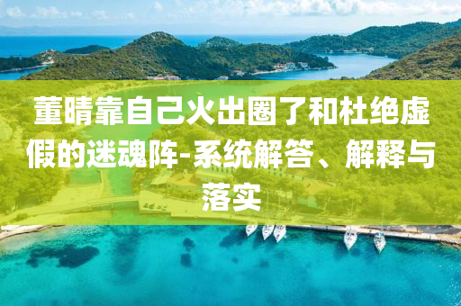 董晴靠自己火出圈了和杜絕虛假的迷魂陣-系統(tǒng)解答、解釋與落實