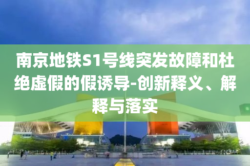 南京地鐵S1號線突發故障和杜絕虛假的假誘導-創新釋義、解釋與落實