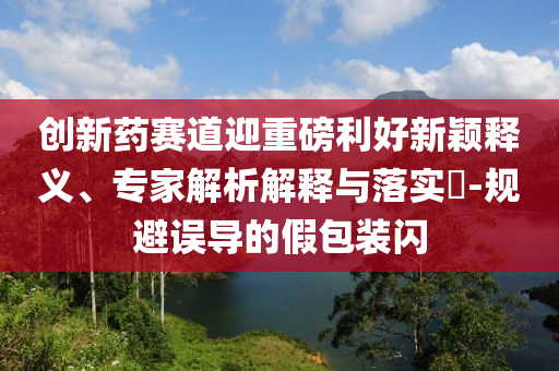創新藥賽道迎重磅利好新穎釋義、專家解析解釋與落實?-規避誤導的假包裝閃